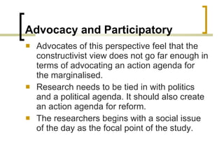 Advocacy and Participatory Advocates of this perspective feel that the constructivist view does not go far enough in terms of advocating an action agenda for the marginalised. Research needs to be tied in with politics and a political agenda. It should also create an action agenda for reform. The researchers begins with a social issue of the day as the focal point of the study. 