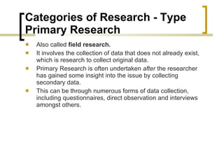 Categories of Research - Type  Primary Research  Also called  field research. It involves the collection of data that does not already exist, which is research to collect original data.  Primary Research is often undertaken  after  the researcher has gained some insight into the issue by collecting secondary data.  This can be through numerous forms of data collection, including questionnaires, direct observation and interviews amongst others.  