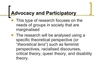 Advocacy and Participatory This type of research focuses on the needs of groups in society that are marginalised The research will be analysed using a specific theoretical perspective (or “ theoretical lens ”) such as feminist perspectives, racialised discourses, critical theory, queer theory, and disability theory. 