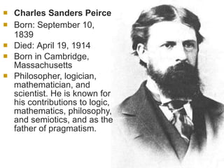 Charles Sanders Peirce Born:  September 10, 1839  Died:  April 19, 1914 Born in Cambridge, Massachusetts Philosopher, logician, mathematician, and scientist. He is known for his contributions to logic, mathematics, philosophy, and semiotics, and as the father of pragmatism. 