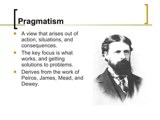 Pragmatism A view that arises out of action, situations, and consequences. The key focus is what works, and getting solutions to problems. Derives from the work of Peirce, James, Mead, and Dewey. 