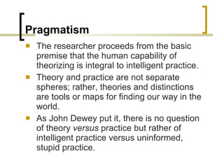Pragmatism The researcher proceeds from the basic premise that the human capability of theorizing is integral to intelligent practice.  Theory and practice are not separate spheres; rather, theories and distinctions are tools or maps for finding our way in the world.  As John Dewey put it, there is no question of theory  versus  practice but rather of intelligent practice versus uninformed, stupid practice. 
