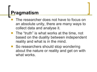 Pragmatism The researcher does not have to focus on an absolute unity, there are many ways to collect data and analyse it. The “truth” is what works at the time, not based on the duality between independent reality and what is in the mind. So researchers should stop wondering about the nature or reality and get on with what works. 