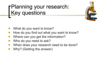 Planning your research:  Key questions What do you want to know? How do you find out what you want to know? Where can you get the information? Who do you need to ask? When does your research need to be done? Why? (Getting the answer) 