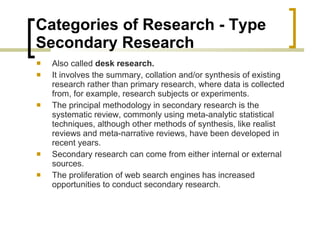 Categories of Research - Type  Secondary Research  Also called  desk research. It involves the summary, collation and/or synthesis of existing research rather than primary research, where data is collected from, for example, research subjects or experiments. The principal methodology in secondary research is the systematic review, commonly using meta-analytic statistical techniques, although other methods of synthesis, like realist reviews and meta-narrative reviews, have been developed in recent years. Secondary research can come from either internal or external sources. The proliferation of web search engines has increased opportunities to conduct secondary research. 
