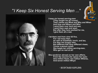 " I Keep Six Honest Serving Men ... "   I keep six honest serving-men (They taught me all I knew); Their names are What and Why and When  And How and Where and Who. I send them over land and sea, I send them east and west; But after they have worked for me, I  give them all a rest.  I  let them rest from nine till five, For I am busy then, As well as breakfast, lunch, and tea, For they are hungry men. But different folk have different views;  I know a person small- She keeps ten million serving-men, Who get no rest at all!  She sends'em abroad on her own affairs, From the second she opens her eyes- One million Hows, two million Wheres, And seven million Whys! -  Rudyard Kipling   