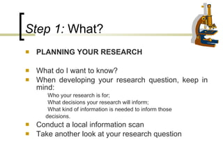 Step 1:  What?   PLANNING YOUR RESEARCH What do I want to know? When developing your research question, keep in mind:  Who your research is for; What decisions your research will inform; What kind of information is needed to inform those  decisions. Conduct a local information scan Take another look at your research question  