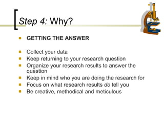 Step 4:  Why?  GETTING THE ANSWER Collect your data Keep returning to your research question Organize your research results to answer the question Keep in mind who you are doing the research for  Focus on what research results  do  tell you Be creative, methodical and meticulous 