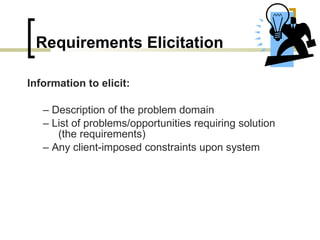 Requirements Elicitation Information to elicit: –  Description of the problem domain –  List of problems/opportunities requiring solution (the   requirements) –  Any client-imposed constraints upon system 