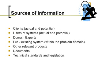 Sources of Information Clients (actual and potential) Users of systems (actual and potential) Domain Experts Pre - existing system (within the problem   domain) Other relevant products Documents Technical standards and legislation 