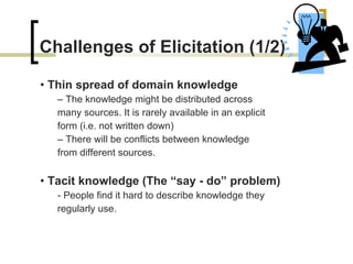 Challenges of Elicitation (1/2) •  Thin spread of domain knowledge –  The knowledge might be distributed across many sources. It is rarely available in an explicit  form (i.e. not written down) –  There will be conflicts between knowledge from different sources. •  Tacit knowledge (The “say - do” problem) -  People find it hard to describe knowledge they regularly use. 