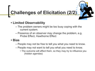 Challenges of Elicitation  (2/2) •  Limited Observability –  The problem owners might be too busy coping with   the current system. –  Presence of an observer may change the problem ,  e.g. Probe Effect, Hawthorne Effect •  Bias –  People may not be free to tell you what you need to   know. –  People may not want to tell you what you need to   know. •  The outcome will affect them, so they may try to influence   you (hidden agendas) 