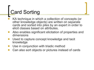 Card Sorting KA technique in which a collection of concepts (or other knowledge objects) are written on separate cards and sorted into piles by an expert in order to elicit classes based on attributes. Also enables significant elicitation of properties and dimensions Used to capture concept knowledge and tacit knowledge Use in conjunction with triadic method Can also sort objects or pictures instead of cards 