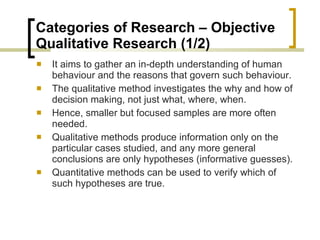 Categories of Research – Objective  Qualitative Research (1/2) It aims to gather an in-depth understanding of human behaviour and the reasons that govern such behaviour.  The qualitative method investigates the why and how of decision making, not just what, where, when.  Hence, smaller but focused samples are more often needed.  Qualitative methods produce information only on the particular cases studied, and any more general conclusions are only hypotheses (informative guesses).  Quantitative methods can be used to verify which of such hypotheses are true. 