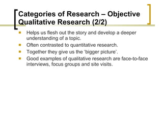 Categories of Research – Objective  Qualitative Research (2/2) Helps us flesh out the story and develop a deeper understanding of a topic. Often contrasted to quantitative research.  Together they give us the ‘bigger picture’. Good examples of qualitative research are face-to-face interviews, focus groups and site visits.  