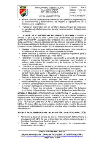 MUNICIPIO DE ANSERMANUEVO
VALLE DEL CAUCA
NIT : 800.100.532-8
CÓDIGO : 76.041.100
VERSIÓN 3
ACTOS ADMINISTRATIVOS
FECHA DE APROBACIÓN:
01 / Enero / 2016
______________________________________________________________________________
“JUNTOS POR ANSERMA… NUEVO”
Alcaldía Municipal / Calle 7 Carrera. 4a, Tel: (092) 2052118 / 2052183. Fax 2052418
email: ventanillaunica@ansermanuevo-valle.gov.co Sitio Web www.ansermanuevo-valle.gov.co/
Código Postal 762010
PÁGINA 3 de 4
 Revisar, analizar y consolidar la información para presentar propuestas para
la implementación y fortalecimiento del Modelo al representante de la
dirección, para su aplicación.
 Trabajar en coordinación con los servidores designados por las otras áreas
en aquellas actividades requeridas para la implementación y fortalecimiento
del Modelo.
c). COMITÉ DE COORDINACIÓN DE CONTROL INTERNO: Conforme al
Artículo 13 de la ley 87 DE 1993: "COMITÉ DE Coordinación DEL SISTEMA DE
CONTROL INTERNO. Los organismos y entidades a que se refiere el artículo 50.
de la presente Ley, deberán establecer al más alto nivel jerárquico un Comité de
Coordinación del Sistema de Control Interno, de acuerdo con la naturaleza de las
funciones propias de la organización" el cual se encuentra reglamentado por el.
 Conocer y divulgar las leyes, decretos y demás normas de control interno con
el propósito de aplicarlas en las correspondientes actuaciones.
 Emitir conceptos y proponer la orientación y adopción de políticas para el
fortalecimiento de los sistemas de control interno . .
 Coordinar y orientar la divulgación, capacitación y aplicación de políticas,
planes y programas formulados por los reguladores, para fortalecer el
sistema, evitar colisión de competencias y la duplicidad de funciones en
materia de control interno . .
 . Solicitar a los organismos de control los informes de las evaluaciones de los
modelos de control interno de las diferentes dependencias municipales
 Formular solicitudes a los organismos que puedan fortalecer el sistema de
control interno local como el Departamento Administrativo de la Función
Pública, ESAP, Departamento Nacional y Departamental de Planeación,
Contraloría, Contaduría General de la Nación, entre otros .
 Coordinar con las demás entidades del nivel municipal para la
institucionalización y funcionalidad del comité interinstitucional de control.
 Coordinar con los concejos ciudadanos de control y gestión los resultados de
la inversión pública para un mejor control de los recursos oficiales .
 Analizar, y hacer los correctivos y seguimientos sobre los hallazgos
encontrados en las auditorias de control interno de la entidad y demás entes
ARTICULO SEGUNDO: DESIGNACION ALTA DIRECCIÓN: El alcalde municipal
teniendo en cuenta que está facultado para delegar dicha función en el directivo
de primer nivel de la respectiva entidad, designa a la secretaria de gobierno para
que de acuerdo a lo establecido en el artículo 5 del decreto 1826 de 1994 ejerza
como REPRESENTANTE DE LA ALTA DIRECCION para la actualización del
MECI, a fin de que lidere su implementación, mantenimiento y mejora, de acuerdo
a lo dispuesto en la legislación e instructivos vigentes, y que procederá de acuerdo
a los siguientes
ROLES Y RESPONSABILIDADES DEL REPRESENTANTE DE LA DIRECCIÓN
 Administrar y dirigir el proceso de diseño, implementación, fortalecimiento y
actualización del MECI de esta entidad, bajo las políticas establecidas por el
Comité de Coordinación de Control Interno.
 Formular, orientar, dirigir y coordinar el proyecto de implementación,
fortalecimiento del Modelo. –
 