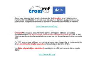 •   Sobre esta base se llevó a cabo el desarrollo de CrossRef, una iniciativa para
    implementar identificadores únicos ...
