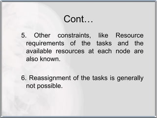 Cont…
5. Other constraints, like Resource
  requirements of the tasks and the
  available resources at each node are
  also known.

6. Reassignment of the tasks is generally
  not possible.
 