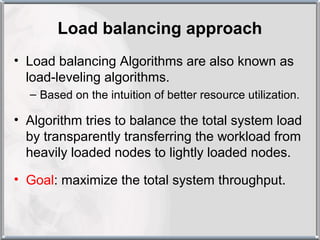 Load balancing approach
• Load balancing Algorithms are also known as
  load-leveling algorithms.
  – Based on the intuition of better resource utilization.

• Algorithm tries to balance the total system load
  by transparently transferring the workload from
  heavily loaded nodes to lightly loaded nodes.

• Goal: maximize the total system throughput.
 