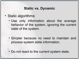 Static vs. Dynamic

• Static algorithms:
  • Use only information about the average
    behavior of the system, ignoring the current
    state of the system.

  • Simpler because no need to maintain and
    process system state information.

  • Do not react to the current system state.
 