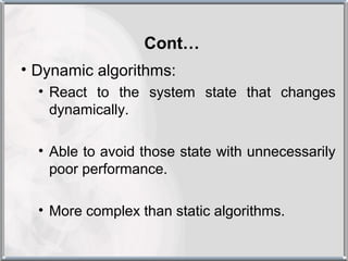 Cont…
• Dynamic algorithms:
  • React to the system state that changes
    dynamically.

  • Able to avoid those state with unnecessarily
    poor performance.

  • More complex than static algorithms.
 