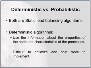 Deterministic vs. Probabilistic

• Both are Static load balancing algorithms.

• Deterministic algorithms:
  – Use the information about the properties of
    the node and characteristics of the processes.

  – Difficult to   optimize   and   cost   more   to
    implement.
 