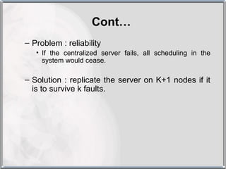 Cont…
– Problem : reliability
   • If the centralized server fails, all scheduling in the
     system would cease.

– Solution : replicate the server on K+1 nodes if it
  is to survive k faults.
 