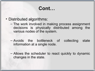 Cont…

• Distributed algorithms:
  – The work involved in making process assignment
    decisions is physically distributed among the
    various nodes of the system.

  – Avoids the bottleneck of        collecting   state
    information at a single node.

  – Allows the scheduler to react quickly to dynamic
    changes in the state.
 