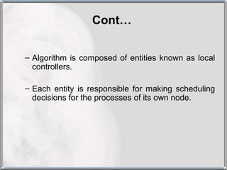Cont…


– Algorithm is composed of entities known as local
  controllers.

– Each entity is responsible for making scheduling
  decisions for the processes of its own node.
 