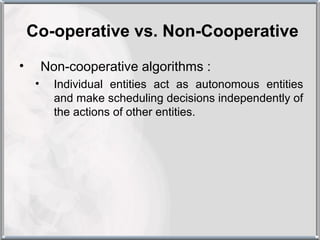Co-operative vs. Non-Cooperative
•        Non-cooperative algorithms :
     •     Individual entities act as autonomous entities
           and make scheduling decisions independently of
           the actions of other entities.
 