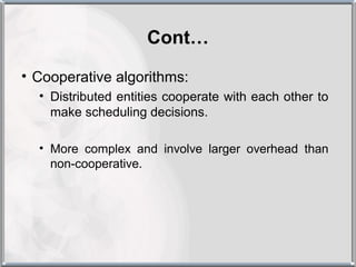 Cont…
• Cooperative algorithms:
  • Distributed entities cooperate with each other to
    make scheduling decisions.

  • More complex and involve larger overhead than
    non-cooperative.
 