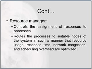 Cont…
• Resource manager:
  – Controls the assignment of resources to
    processes.
  – Routes the processes to suitable nodes of
    the system in such a manner that resource
    usage, response time, network congestion,
    and scheduling overhead are optimized.
 