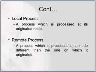 Cont…
• Local Process
  – A process which is processed at its
    originated node.


• Remote Process
  – A process which is processed at a node
    different than the one on which it
    originated.
 