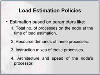Load Estimation Policies

• Estimation based on parameters like:
  1. Total no. of processes on the node at the
    time of load estimation.

  2. Resource demands of these processes.

  3. Instruction mixes of these processes.

  4. Architecture and speed of the node’s
    processor.
 