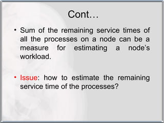 Cont…
• Sum of the remaining service times of
  all the processes on a node can be a
  measure for estimating a node’s
  workload.

• Issue: how to estimate the remaining
  service time of the processes?
 
