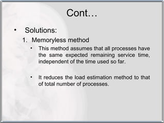 Cont…
•   Solutions:
    1. Memoryless method
      •   This method assumes that all processes have
          the same expected remaining service time,
          independent of the time used so far.

      •   It reduces the load estimation method to that
          of total number of processes.
 