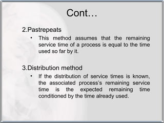 Cont…
2.Pastrepeats
  •   This method assumes that the remaining
      service time of a process is equal to the time
      used so far by it.


3.Distribution method
  •   If the distribution of service times is known,
      the associated process’s remaining service
      time is the expected remaining time
      conditioned by the time already used.
 