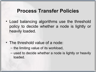 Process Transfer Policies
• Load balancing algorithms use the threshold
  policy to decide whether a node is lightly or
  heavily loaded.

• The threshold value of a node:
  – the limiting value of its workload,
  – used to decide whether a node is lightly or heavily
    loaded.
 
