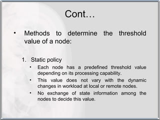 Cont…
•    Methods to determine the threshold
     value of a node:

    1. Static policy
       •   Each node has a predefined threshold value
           depending on its processing capability.
       •   This value does not vary with the dynamic
           changes in workload at local or remote nodes.
       •   No exchange of state information among the
           nodes to decide this value.
 