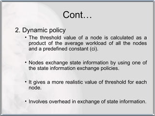 Cont…
2. Dynamic policy
   • The threshold value of a node is calculated as a
     product of the average workload of all the nodes
     and a predefined constant (ci).

   • Nodes exchange state information by using one of
     the state information exchange policies.

   • It gives a more realistic value of threshold for each
     node.

   • Involves overhead in exchange of state information.
 