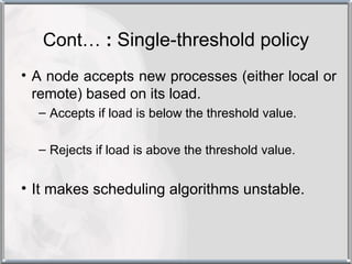 Cont… : Single-threshold policy
• A node accepts new processes (either local or
  remote) based on its load.
  – Accepts if load is below the threshold value.

  – Rejects if load is above the threshold value.


• It makes scheduling algorithms unstable.
 