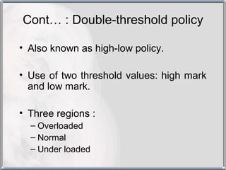 Cont… : Double-threshold policy

• Also known as high-low policy.

• Use of two threshold values: high mark
  and low mark.

• Three regions :
  – Overloaded
  – Normal
  – Under loaded
 
