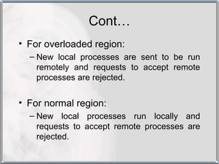 Cont…
• For overloaded region:
  – New local processes are sent to be run
    remotely and requests to accept remote
    processes are rejected.


• For normal region:
  – New local processes run locally and
    requests to accept remote processes are
    rejected.
 