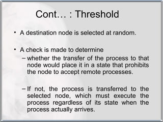 Cont… : Threshold
• A destination node is selected at random.

• A check is made to determine
  – whether the transfer of the process to that
    node would place it in a state that prohibits
    the node to accept remote processes.

  – If not, the process is transferred to the
    selected node, which must execute the
    process regardless of its state when the
    process actually arrives.
 