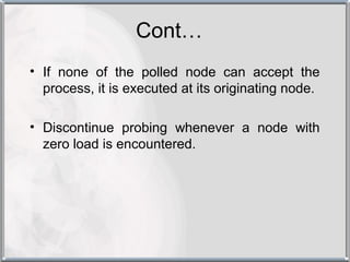 Cont…
• If none of the polled node can accept the
  process, it is executed at its originating node.

• Discontinue probing whenever a node with
  zero load is encountered.
 