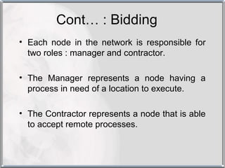 Cont… : Bidding
• Each node in the network is responsible for
  two roles : manager and contractor.

• The Manager represents a node having a
  process in need of a location to execute.

• The Contractor represents a node that is able
  to accept remote processes.
 