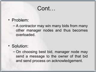 Cont…
• Problem:
  – A contractor may win many bids from many
    other manager nodes and thus becomes
    overloaded.


• Solution:
  – On choosing best bid, manager node may
    send a message to the owner of that bid
    and send process on acknowledgement.
 