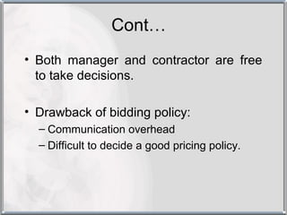 Cont…
• Both manager and contractor are free
  to take decisions.

• Drawback of bidding policy:
  – Communication overhead
  – Difficult to decide a good pricing policy.
 