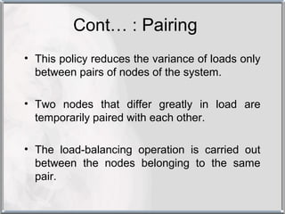 Cont… : Pairing
• This policy reduces the variance of loads only
  between pairs of nodes of the system.

• Two nodes that differ greatly in load are
  temporarily paired with each other.

• The load-balancing operation is carried out
  between the nodes belonging to the same
  pair.
 