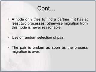 Cont…
• A node only tries to find a partner if it has at
  least two processes; otherwise migration from
  this node is never reasonable.

• Use of random selection of pair.

• The pair is broken as soon as the process
  migration is over.
 